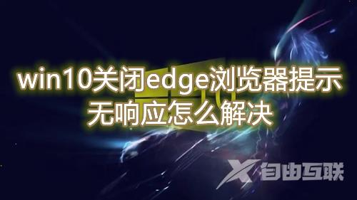 win10关闭edge浏览器提示无响应怎么解决 win10无法正常关闭edge浏览器怎么操作