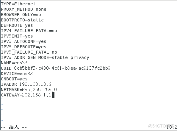 PROXY METHOD—none 
BROWSER ONLY=no 
BOOTPROT0=static 
DEFROUTE3es 
IPV4 FAILURE 
IPv61NIT=yes 
IPV6 AUTOCONF=yes 
IPV6 DEFROUTE3es 
IPV6 FAILURE FATAL-ti0 
IPV6 privacy 
N ANE S 33 
UUID=acb5bbf5- c400- 4 c61- ac9137 fc2bb9 
DEVICE=ens33 
ONB00T3es 
IPADDR=192.168.10. 9 
. 255.255. o 
GATEWAY* 92. 168.1.11 
19,2 