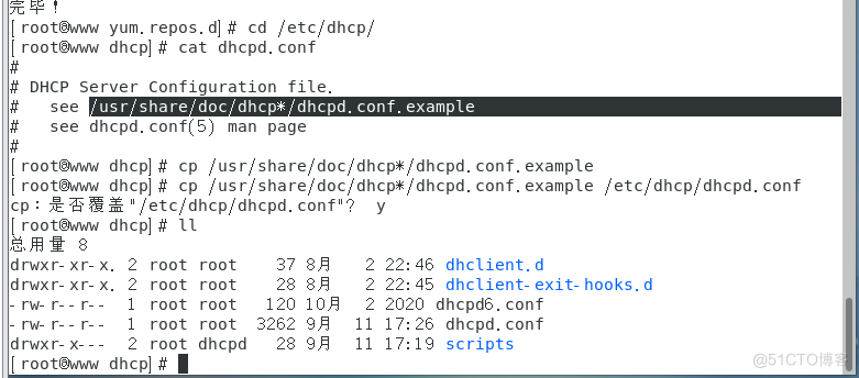 I yum. repos. dl cd /etc/dhcp/ 
I rootlAn,/W dhcpl cat dhcpd. conf 
DHCP Server Confi uration file. 
see 
see dhcpd. conf(S) man page 
I roota.ww dhcp] # cp /usr/share/doc/dhcp*/dhcpd. conf. example 
rootlA•ww dhcpl cp /usr/share/doc/dhcp*/dhcpd. conf. example /etc/dhcp/dhcpd. conf 
cp : /etc/dhcp/dhcpd. conf"? Y 
I dhcp] # 
drwxr- xr- x. 
drwxr- xr- x. 
d rwx r- x- 
2 root 
2 root 
I root 
1 root 
2 root 
root 
root 
root 
root 
dhcpd 
37 
28 
120 
3262 
28 
2 22:46 dhclient.d 
2 22: 45 dhclient- exit- hooks. d 
2 2020 dhcpd6. conf 
11 
17:26 dhcpd. conf 
Il 
17:19 scripts 
I roota.ww dhcpl # 