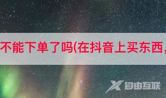 抖音上海不能下单了吗(在抖音上买东西，靠谱吗)