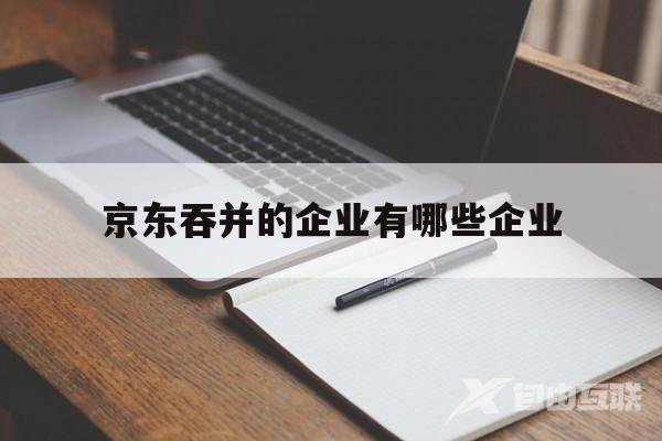 京东吞并的企业有哪些企业(京东吞并的企业有哪些企业呢)