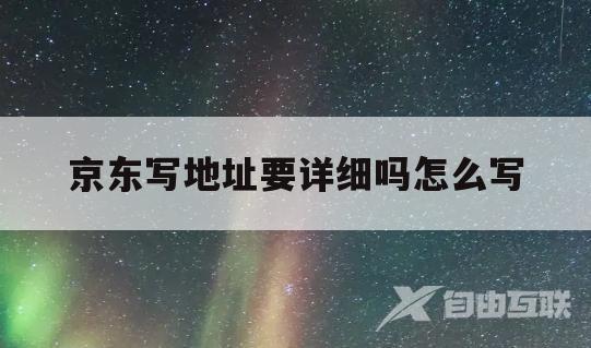 京东写地址要详细吗怎么写(京东写地址要详细吗怎么写呀)