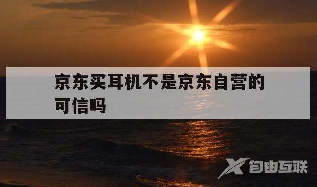 京东买耳机不是京东自营的可信吗(京东买耳机不是京东自营的可信吗安全吗)