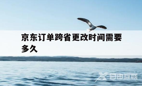 京东订单跨省更改时间需要多久(京东订单跨省更改时间需要多久完成)