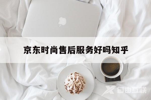 京东时尚售后服务好吗知乎(京东时尚售后服务好吗知乎推荐)