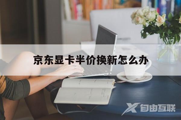 京东显卡半价换新怎么办(京东显卡换货是拿新货来换吗)