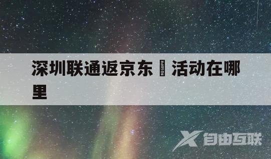 深圳联通返京东劵活动在哪里(深圳联通返京东劵活动在哪里查看)