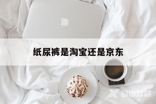 纸尿裤是淘宝还是京东(纸尿裤京东自营和官方旗舰店的区别)