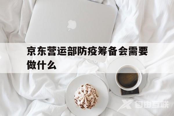 京东营运部防疫筹备会需要做什么(京东营运部防疫筹备会需要做什么项目)