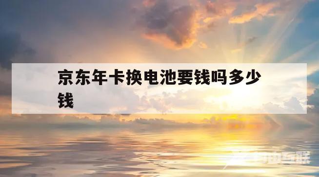 京东年卡换电池要钱吗多少钱(京东年卡换电池要钱吗多少钱一个)