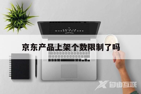 京东产品上架个数限制了吗(京东产品上架个数限制了吗知乎)