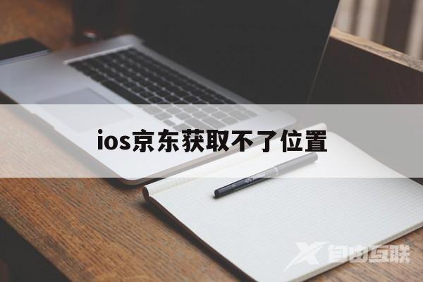 ios京东获取不了位置(京东无法获取位置信息应该怎么办)