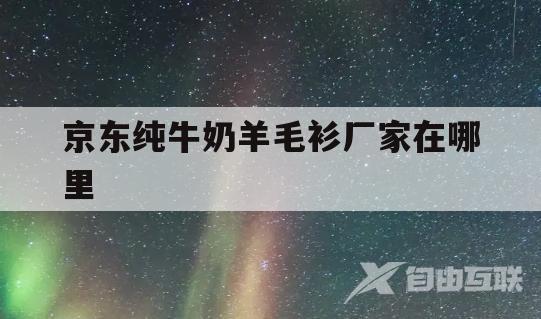 京东纯牛奶羊毛衫厂家在哪里(京东纯牛奶羊毛衫厂家在哪里啊)