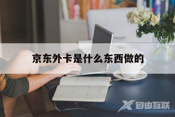 京东外卡是什么东西做的(京东外卡是什么东西做的啊)