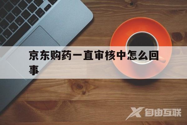 京东购药一直审核中怎么回事(京东购药一直审核中怎么回事啊)