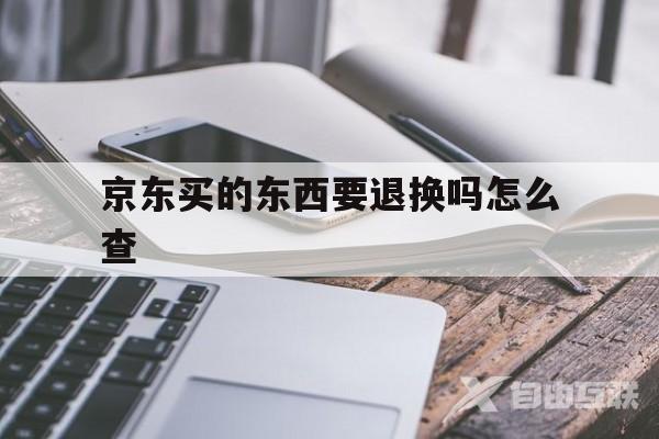 京东买的东西要退换吗怎么查(京东买的东西要退换吗怎么查物流)