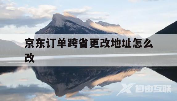 京东订单跨省更改地址怎么改(京东下单后怎么修改地址 跨省)