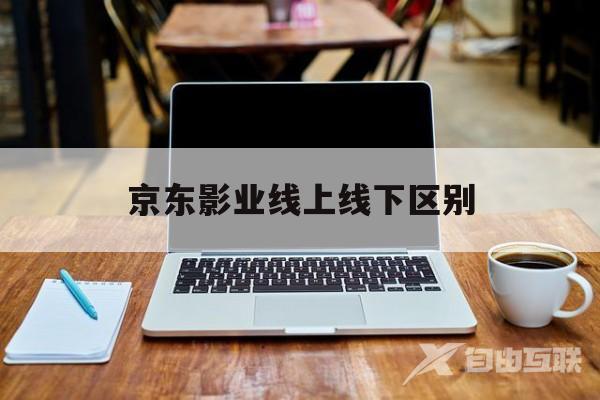 京东影业线上线下区别(京东线上和线下产品是不是一样的)