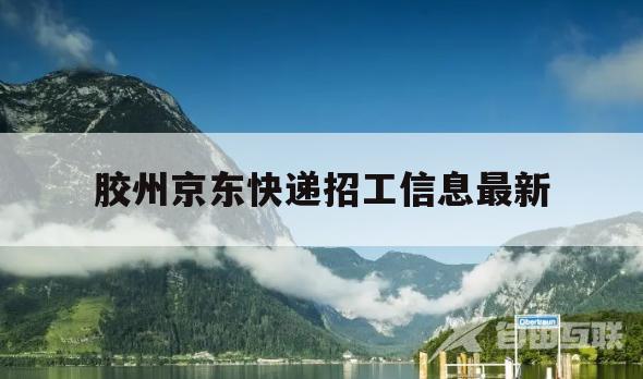 胶州京东快递招工信息最新(胶州京东快递招工信息最新消息)