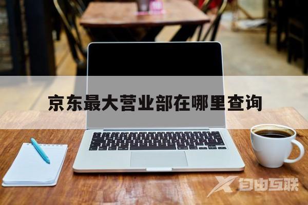 京东更大营业部在哪里查询(京东更大营业部在哪里查询到)