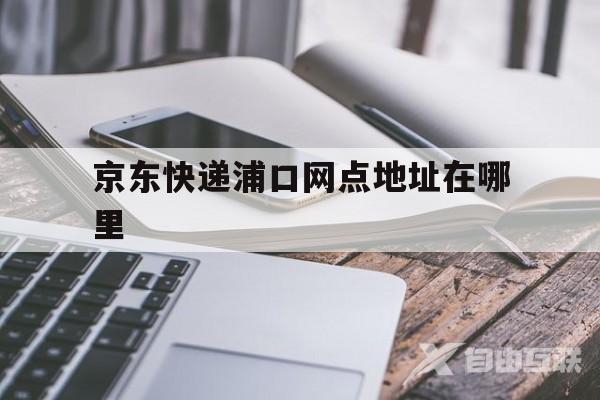 京东快递浦口网点地址在哪里(京东快递浦口网点地址在哪里看)