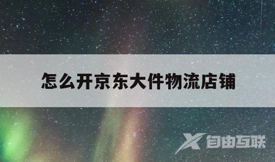 怎么开京东大件物流店铺(怎么开京东大件物流店铺赚钱)