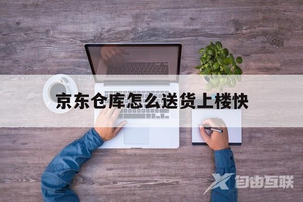 京东仓库怎么送货上楼快(京东仓库怎么送货上楼快呢)