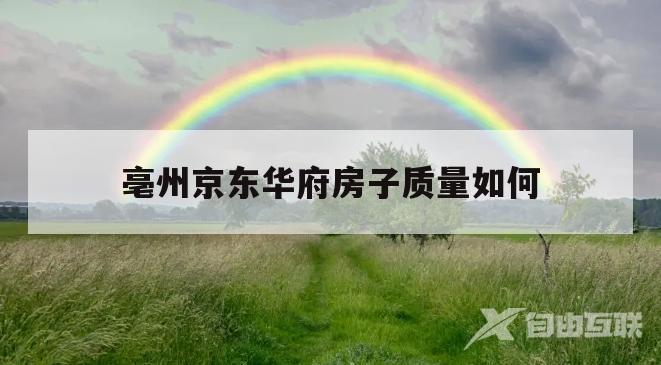 亳州京东华府房子质量如何(亳州市房价2022最新价格)