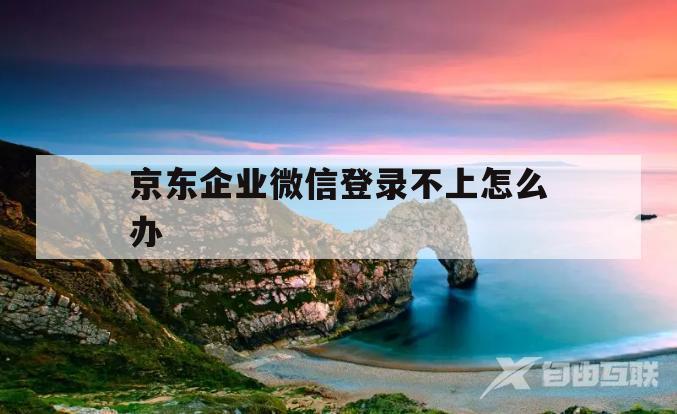 京东企业微信登录不上怎么办(京东企业微信登录不上怎么办呢) 京东企业微信登录不上怎么办(京东企业微信登录不上怎么办呢)