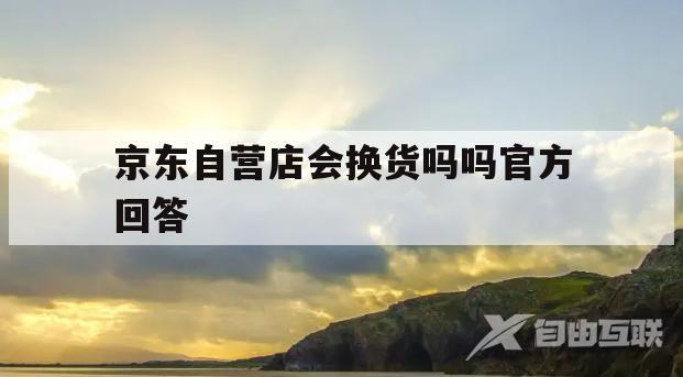 京东自营店会换货吗吗官方回答(京东自营换货会不会重新包装了还给你)