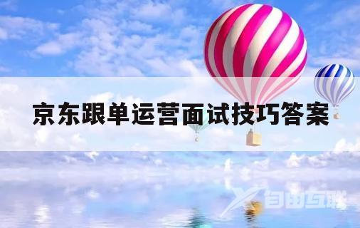 京东跟单运营面试技巧答案(京东跟单运营面试技巧答案解析)