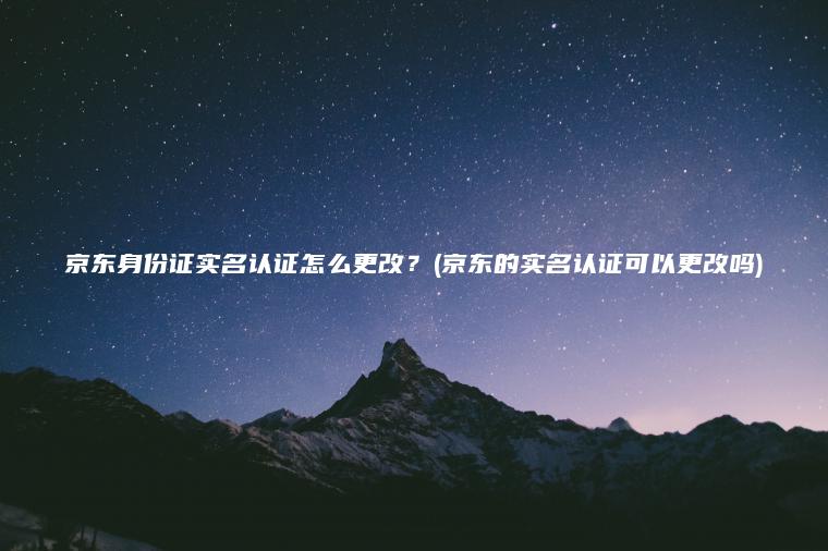 京东身份证实名认证怎么更改？(京东的实名认证可以更改吗)