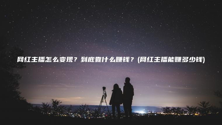 网红主播怎么变现？到底靠什么赚钱？(网红主播能赚多少钱)