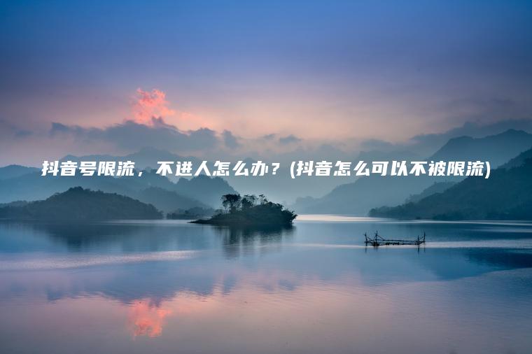 抖音号限流，不进人怎么办？(抖音怎么可以不被限流)