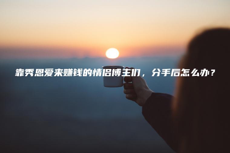 靠秀恩爱来赚钱的情侣博主们，分手后怎么办？