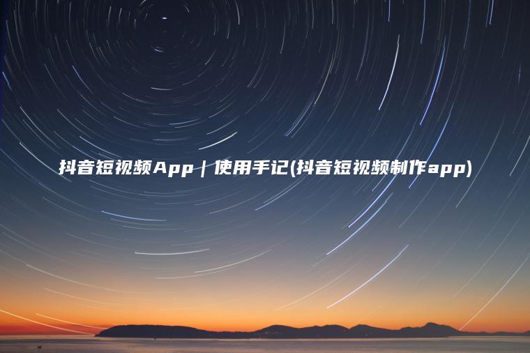 抖音短视频App｜使用手记(抖音短视频制作app)