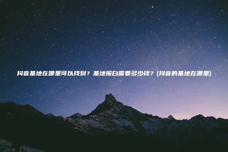 抖音基地在哪里可以找到？基地报白需要多少钱？(抖音的基地在哪里)