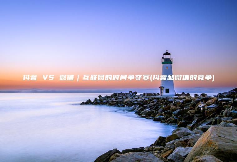 抖音 VS 微信｜互联网的时间争夺赛(抖音和微信的竞争)