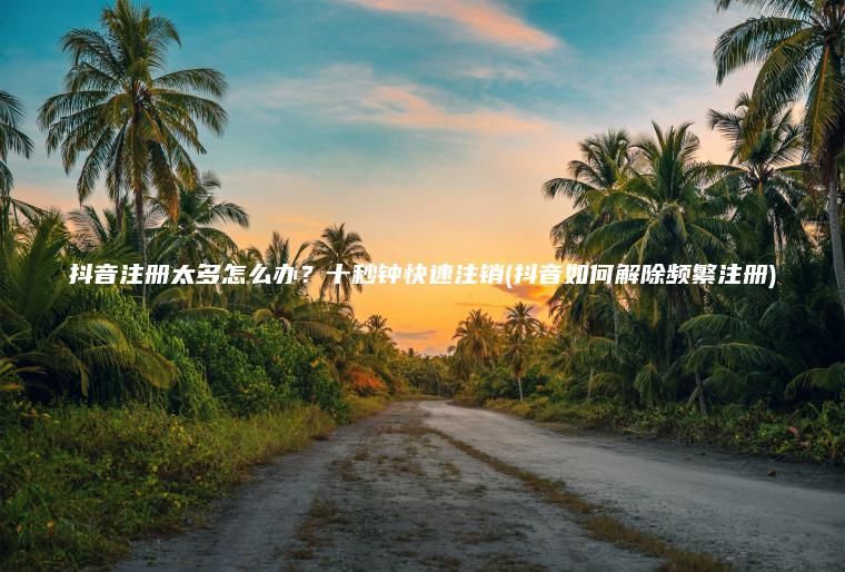抖音注册太多怎么办？十秒钟快速注销(抖音如何解除频繁注册)