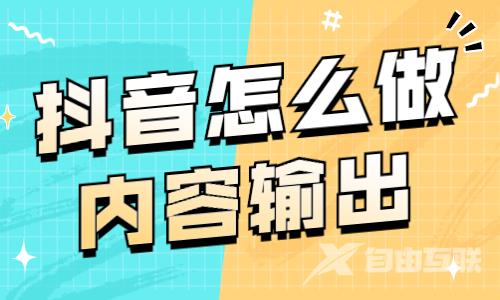 抖音怎么做内容输出？快来学习这个技巧！ - 自由互联