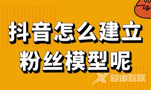 抖音怎么建立粉丝模型呢？这篇攻略请收好！ - 自由互联