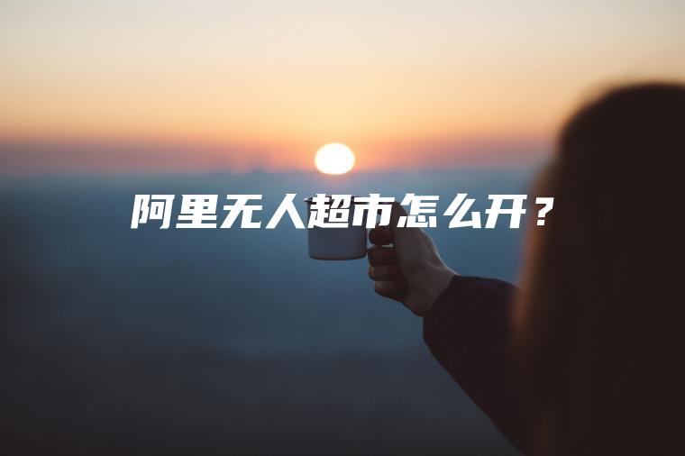 阿里无人超市怎么开？