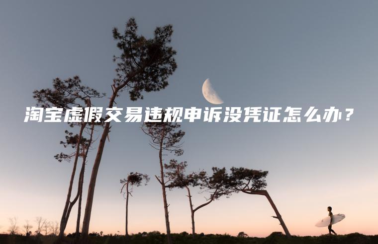 淘宝虚假交易违规申诉没凭证怎么办？