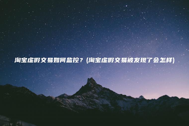 淘宝虚假交易如何监控？(淘宝虚假交易被发现了会怎样)